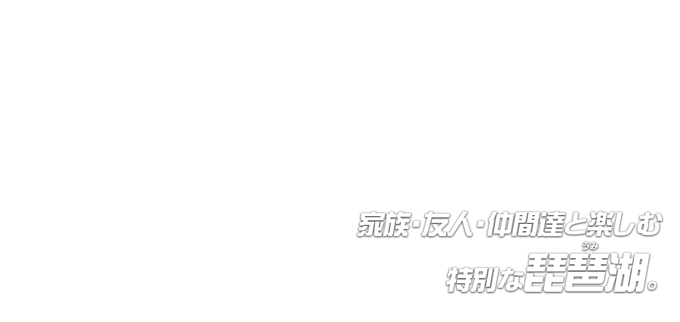 家族・友人・仲間達と楽しむ 特別な琵琶湖(うみ)。